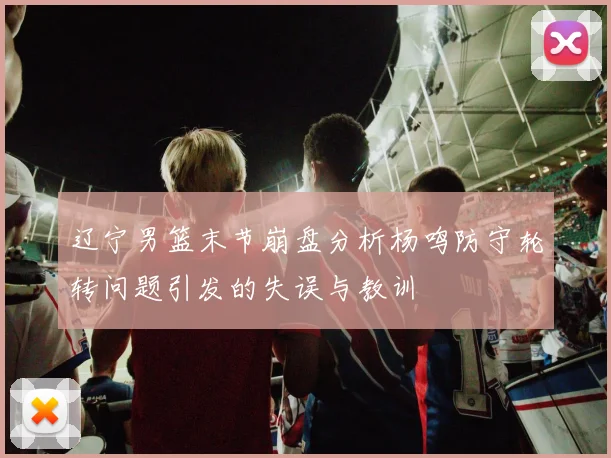 辽宁男篮末节崩盘分析杨鸣防守轮转问题引发的失误与教训