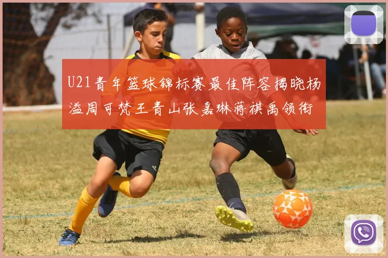 U21青年篮球锦标赛最佳阵容揭晓杨溢周可梵王青山张嘉琳蒋祺禹领衔出战