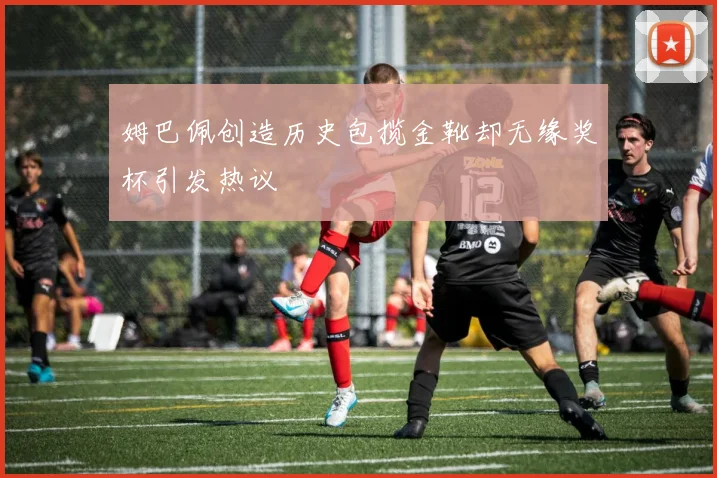 姆巴佩创造历史包揽金靴却无缘奖杯引发热议