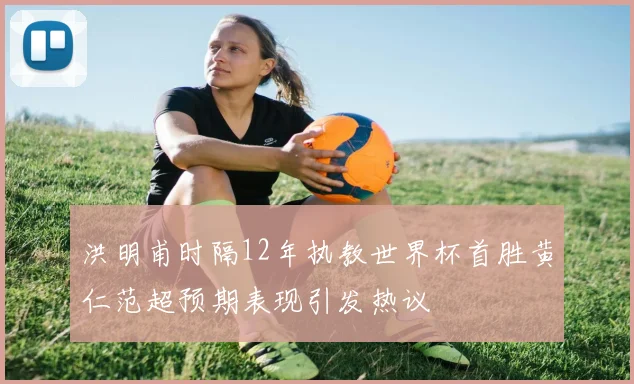 洪明甫时隔12年执教世界杯首胜黄仁范超预期表现引发热议