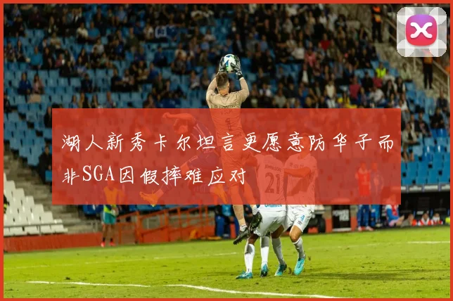 湖人新秀卡尔坦言更愿意防华子而非SGA因假摔难应对