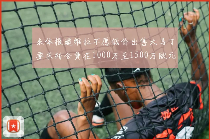 米体报道维拉不愿低价出售大马丁要求转会费在1000万至1500万欧元之间