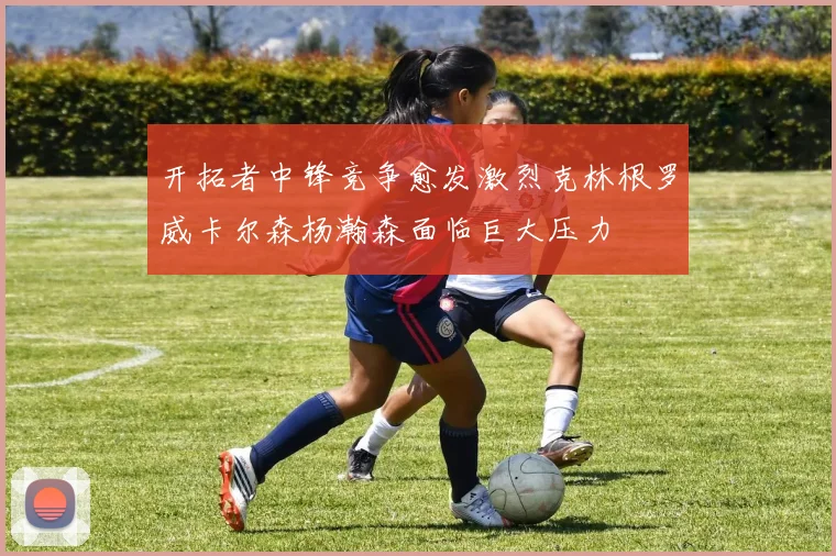 开拓者中锋竞争愈发激烈克林根罗威卡尔森杨瀚森面临巨大压力
