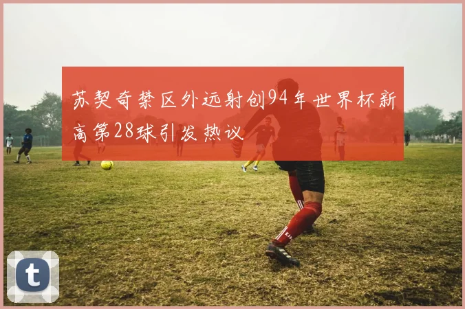 苏契奇禁区外远射创94年世界杯新高第28球引发热议