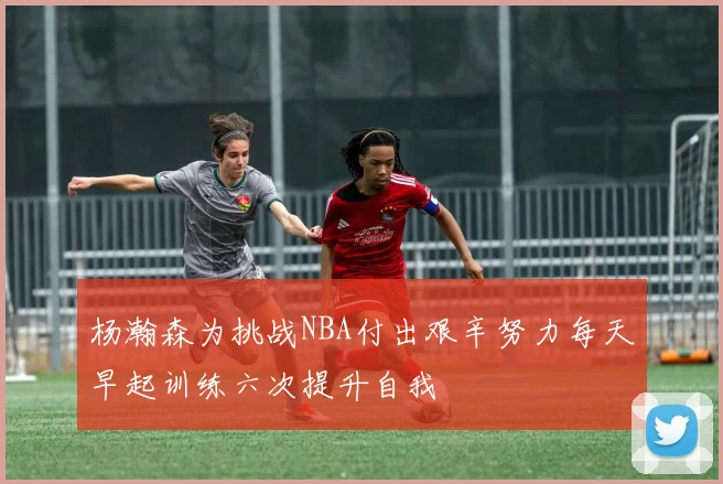 杨瀚森为挑战NBA付出艰辛努力每天早起训练六次提升自我