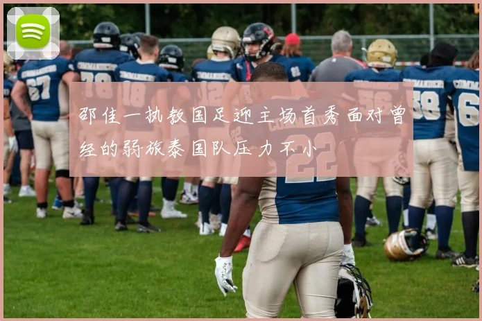 邵佳一执教国足迎主场首秀面对曾经的弱旅泰国队压力不小