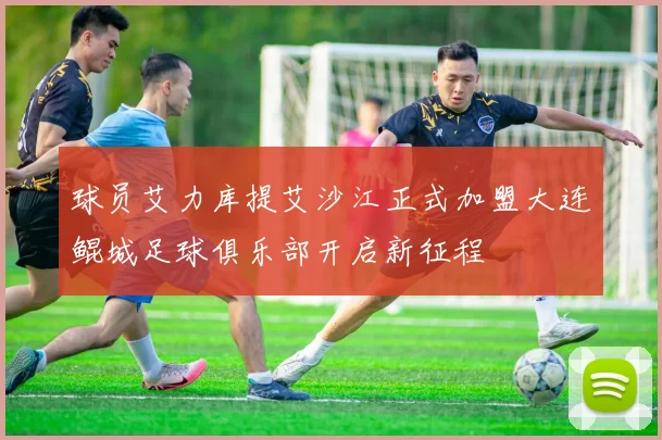 球员艾力库提艾沙江正式加盟大连鲲城足球俱乐部开启新征程