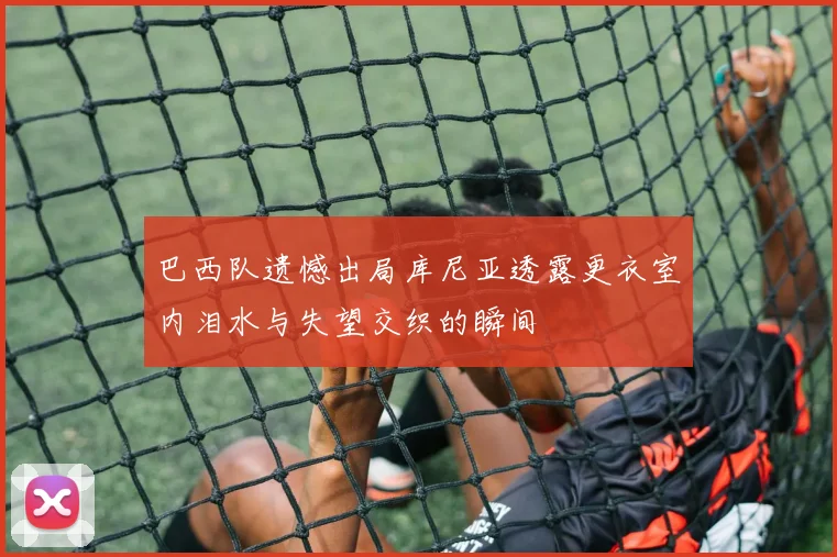 巴西队遗憾出局库尼亚透露更衣室内泪水与失望交织的瞬间