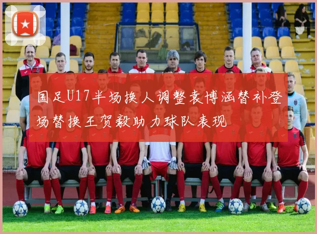 国足U17半场换人调整袁博涵替补登场替换王贺毅助力球队表现