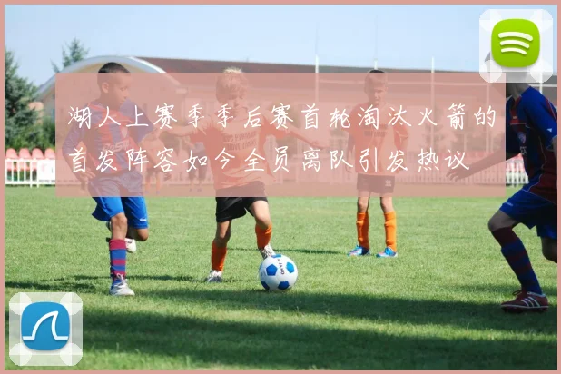湖人上赛季季后赛首轮淘汰火箭的首发阵容如今全员离队引发热议