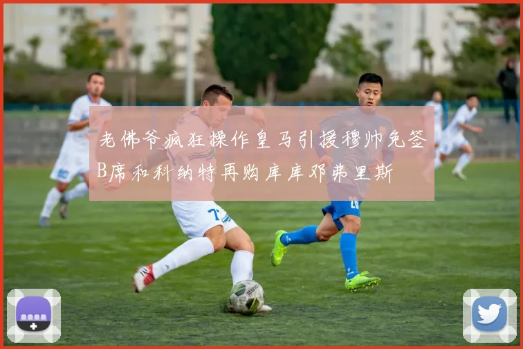 老佛爷疯狂操作皇马引援穆帅免签B席和科纳特再购库库邓弗里斯