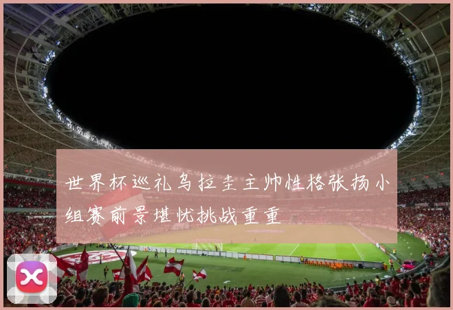 世界杯巡礼乌拉圭主帅性格张扬小组赛前景堪忧挑战重重