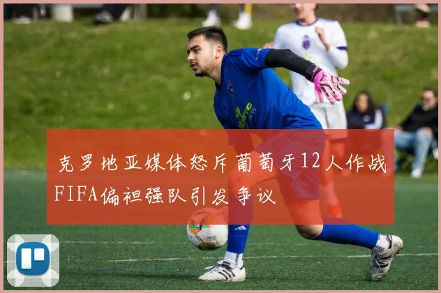 克罗地亚媒体怒斥葡萄牙12人作战FIFA偏袒强队引发争议