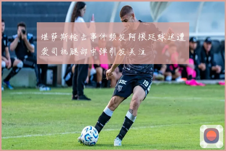 堪萨斯枪击事件频发阿根廷球迷遭袭司机腿部中弹引发关注