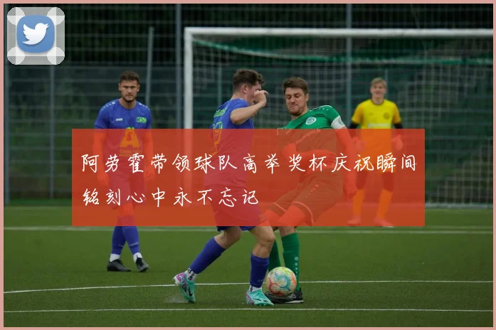 阿劳霍带领球队高举奖杯庆祝瞬间铭刻心中永不忘记