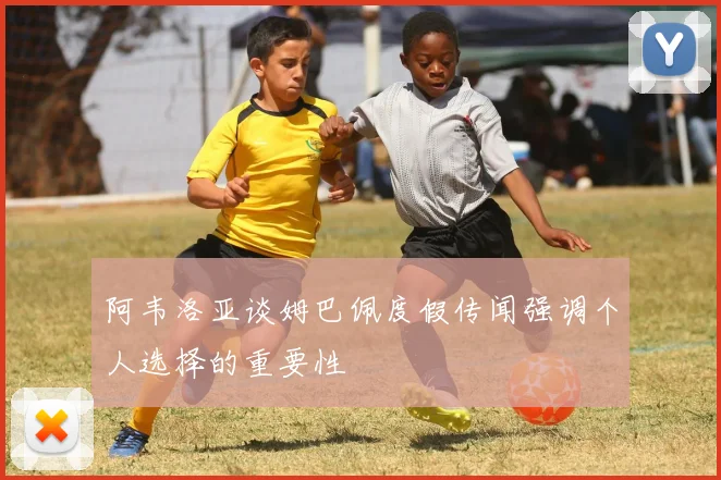 阿韦洛亚谈姆巴佩度假传闻强调个人选择的重要性