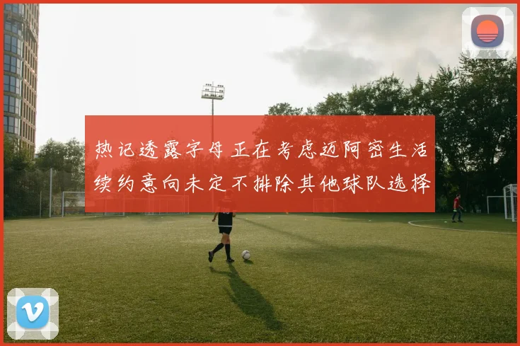 热记透露字母正在考虑迈阿密生活续约意向未定不排除其他球队选择