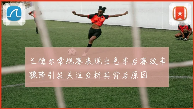 兰德尔常规赛表现出色季后赛效率骤降引发关注分析其背后原因