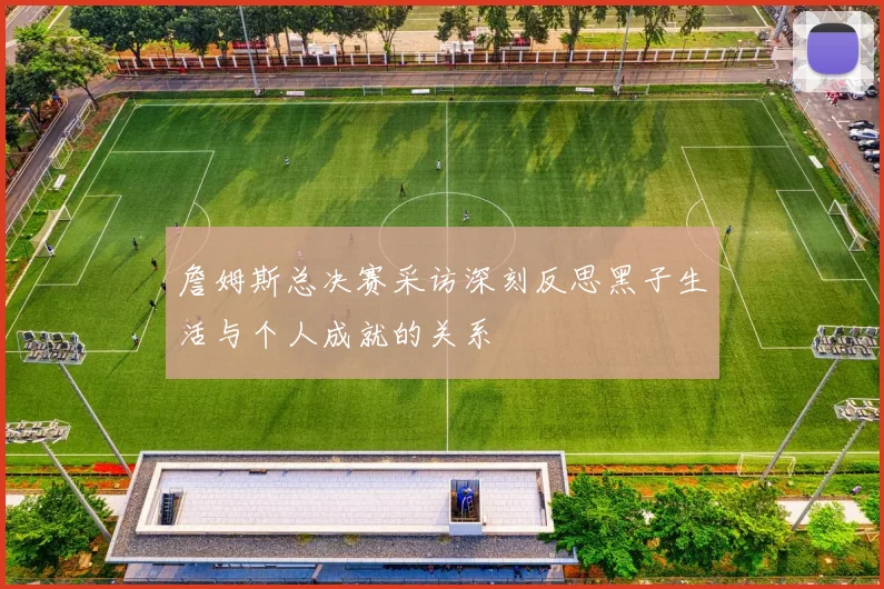 詹姆斯总决赛采访深刻反思黑子生活与个人成就的关系