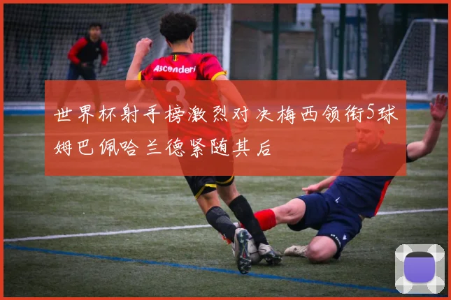 世界杯射手榜激烈对决梅西领衔5球姆巴佩哈兰德紧随其后