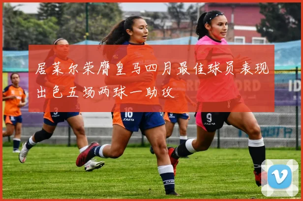 居莱尔荣膺皇马四月最佳球员表现出色五场两球一助攻